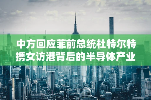 中方回应菲前总统杜特尔特携女访港背后的半导体产业合作契机与挑战