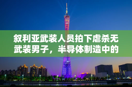 叙利亚武装人员拍下虐杀无武装男子，半导体制造中的伦理与责任