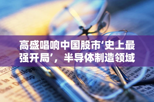 高盛唱响中国股市‘史上最强开局’，半导体制造领域的机遇与挑战