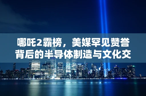 哪吒2霸榜，美媒罕见赞誉背后的半导体制造与文化交融新现象