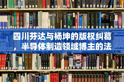 四川芬达与杨坤的版权纠葛，半导体制造领域博主的法律反思