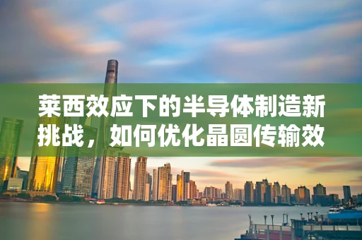 莱西效应下的半导体制造新挑战，如何优化晶圆传输效率？