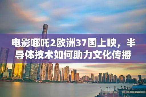 电影哪吒2欧洲37国上映，半导体技术如何助力文化传播的芯飞跃？