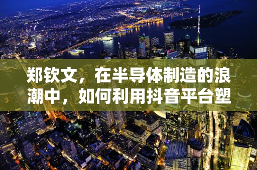 郑钦文，在半导体制造的浪潮中，如何利用抖音平台塑造个人品牌？