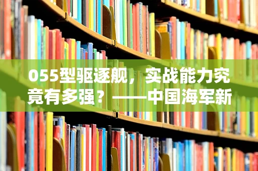 055型驱逐舰，实战能力究竟有多强？——中国海军新锐战舰的全面解析