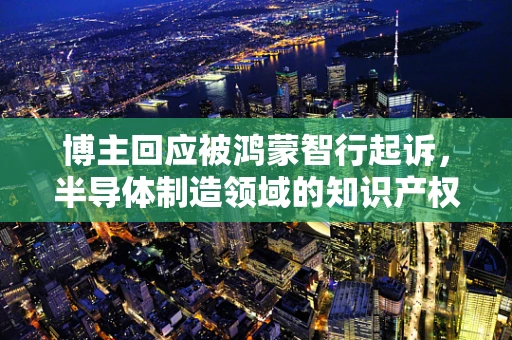 博主回应被鸿蒙智行起诉，半导体制造领域的知识产权争议与行业反思