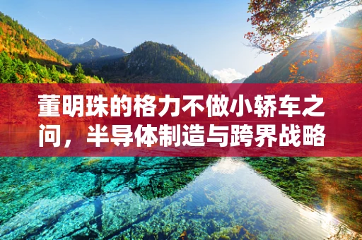 董明珠的格力不做小轿车之问，半导体制造与跨界战略的深思