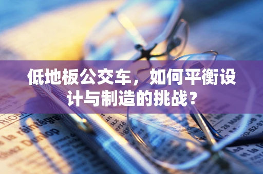 低地板公交车，如何平衡设计与制造的挑战？