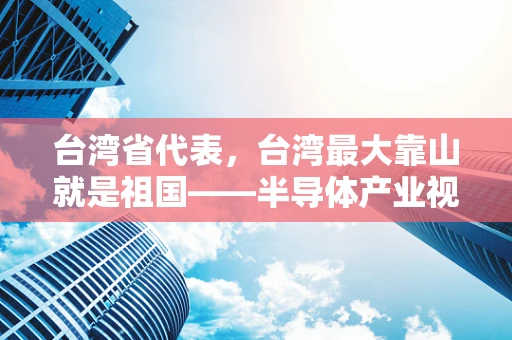 台湾省代表，台湾最大靠山就是祖国——半导体产业视角下的两岸合作与未来