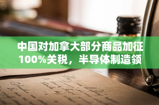 中国对加拿大部分商品加征100%关税，半导体制造领域的连锁反应与行业展望