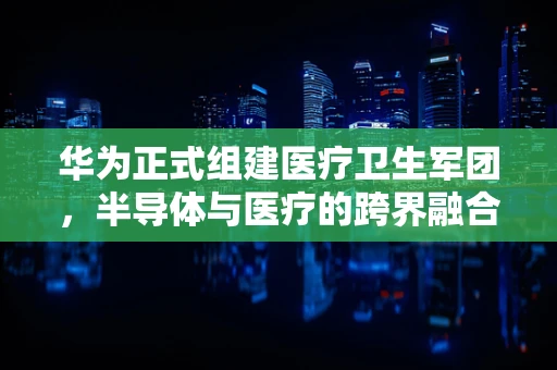 华为正式组建医疗卫生军团，半导体与医疗的跨界融合之路