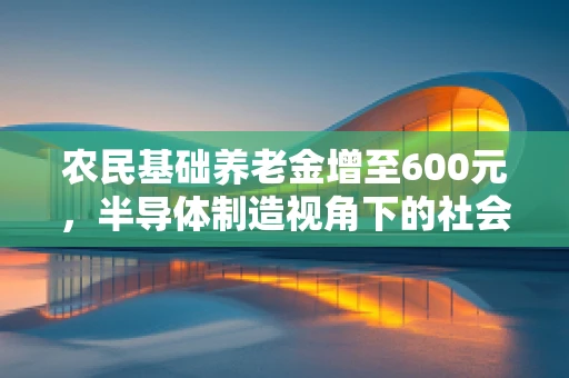 农民基础养老金增至600元，半导体制造视角下的社会福祉与经济影响