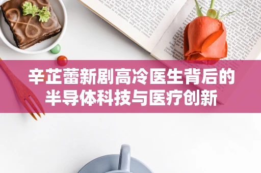 辛芷蕾新剧高冷医生背后的半导体科技与医疗创新