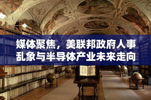 媒体聚焦，美联邦政府人事乱象与半导体产业未来走向的隐忧