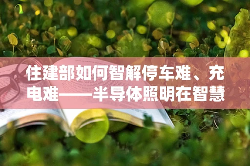 住建部如何智解停车难、充电难——半导体照明在智慧停车系统中的应用与展望