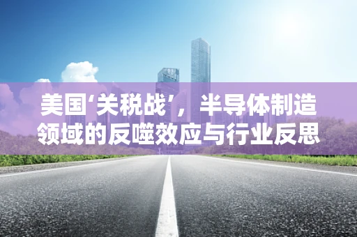美国‘关税战’，半导体制造领域的反噬效应与行业反思