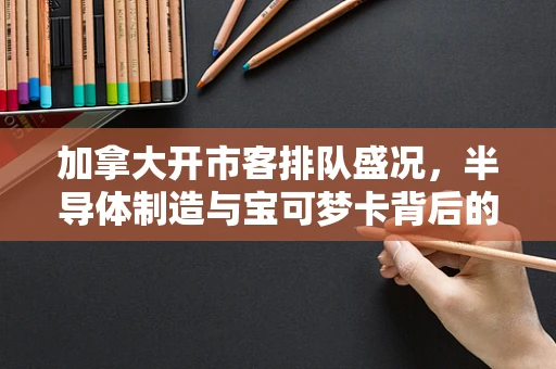 加拿大开市客排队盛况，半导体制造与宝可梦卡背后的消费心理与市场趋势