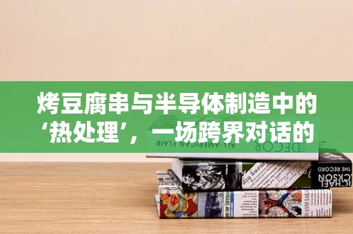 烤豆腐串与半导体制造中的‘热处理’，一场跨界对话的启思