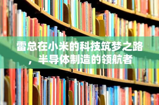 雷总在小米的科技筑梦之路，半导体制造的领航者