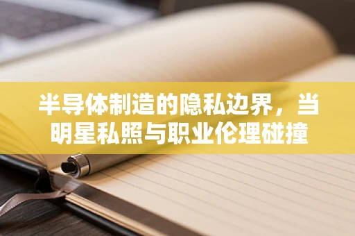 半导体制造的隐私边界，当明星私照与职业伦理碰撞