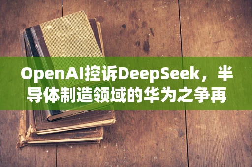 OpenAI控诉DeepSeek，半导体制造领域的华为之争再起？