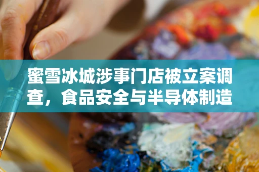 蜜雪冰城涉事门店被立案调查，食品安全与半导体制造的隐形纽带