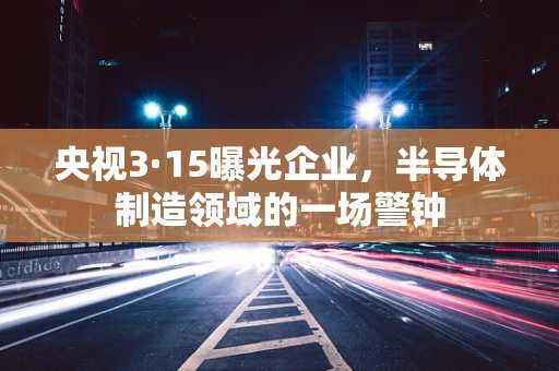 央视3·15曝光企业，半导体制造领域的一场警钟