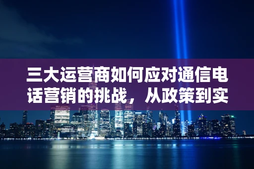 三大运营商如何应对通信电话营销的挑战，从政策到实践的深度解析
