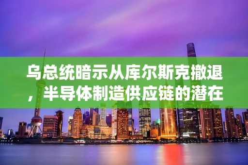 乌总统暗示从库尔斯克撤退，半导体制造供应链的潜在影响与战略考量