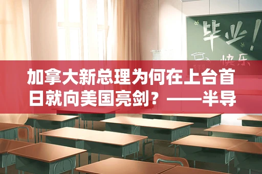 加拿大新总理为何在上台首日就向美国亮剑？——半导体产业视角下的北美关系新动向
