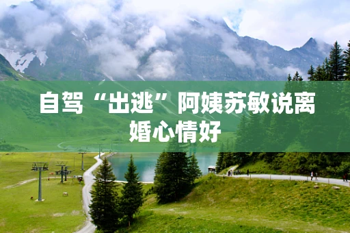 自驾“出逃”阿姨苏敏说离婚心情好