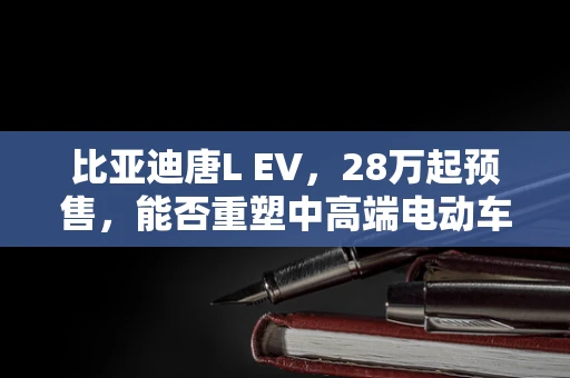 比亚迪唐L EV，28万起预售，能否重塑中高端电动车市场格局？