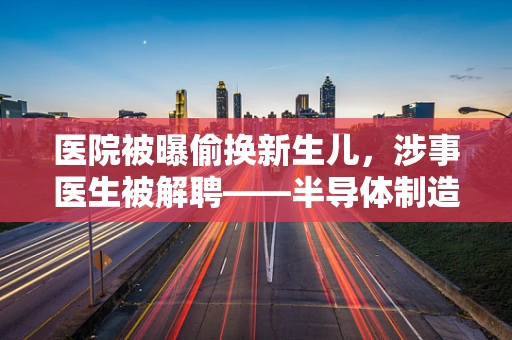 医院被曝偷换新生儿，涉事医生被解聘——半导体制造中的质量与伦理反思