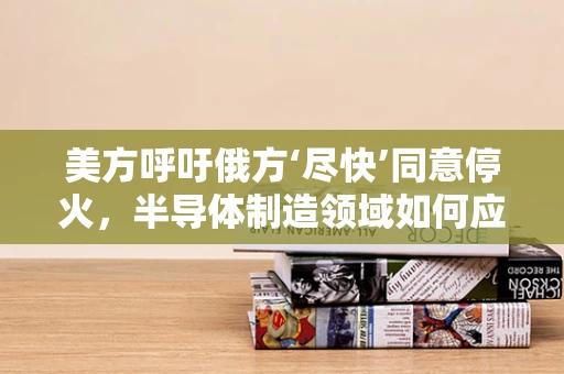 美方呼吁俄方‘尽快’同意停火，半导体制造领域如何应对地缘政治紧张局势的挑战？