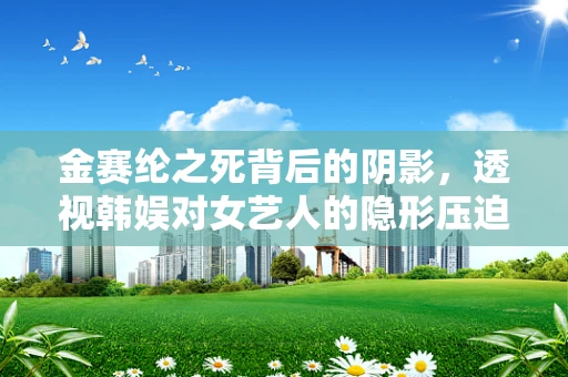 金赛纶之死背后的阴影，透视韩娱对女艺人的隐形压迫
