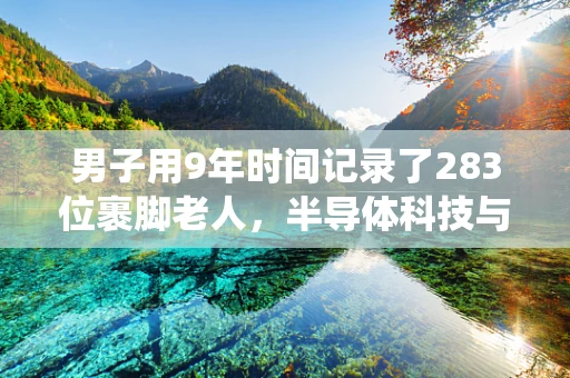 男子用9年时间记录了283位裹脚老人，半导体科技与传统文化交织的现代启示录？