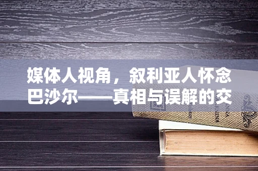 媒体人视角，叙利亚人怀念巴沙尔——真相与误解的交织
