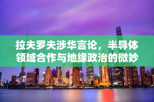 拉夫罗夫涉华言论，半导体领域合作与地缘政治的微妙平衡？