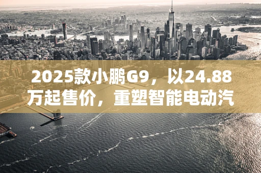 2025款小鹏G9，以24.88万起售价，重塑智能电动汽车新标杆？