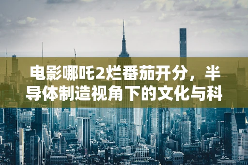 电影哪吒2烂番茄开分，半导体制造视角下的文化与科技交融