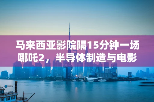马来西亚影院隔15分钟一场哪吒2，半导体制造与电影文化交融的独特现象