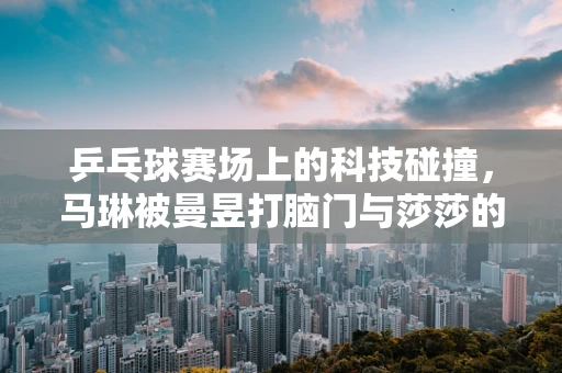 乒乓球赛场上的科技碰撞，马琳被曼昱打脑门与莎莎的肚子一击