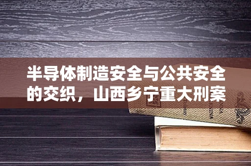 半导体制造安全与公共安全的交织，山西乡宁重大刑案对行业安全的启示