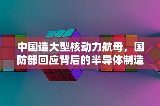 中国造大型核动力航母，国防部回应背后的半导体制造挑战与机遇