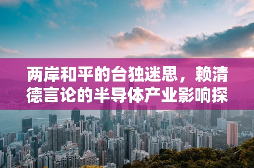 两岸和平的台独迷思，赖清德言论的半导体产业影响探析