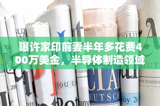 曝许家印前妻半年多花费400万美金，半导体制造领域的隐秘消费之谜