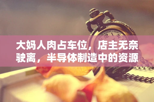 大妈人肉占车位，店主无奈驶离，半导体制造中的资源占用现象与解决之道