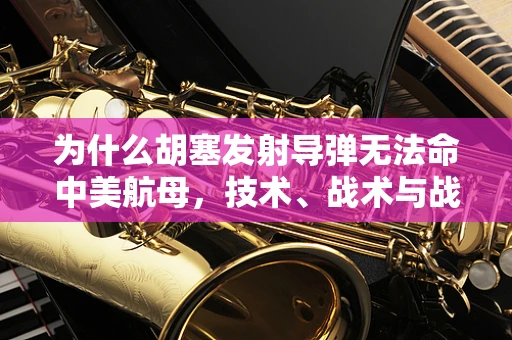 为什么胡塞发射导弹无法命中美航母，技术、战术与战略的深度剖析