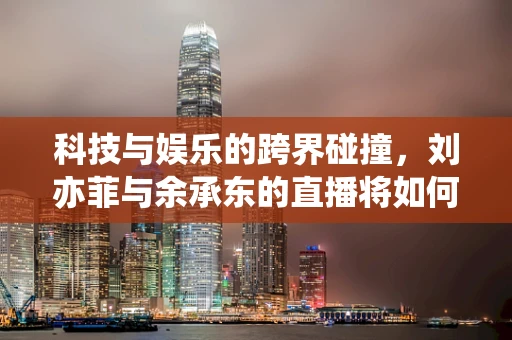 科技与娱乐的跨界碰撞，刘亦菲与余承东的直播将如何影响半导体制造的公众认知？