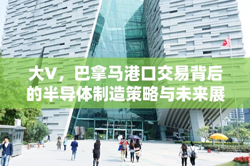 大V，巴拿马港口交易背后的半导体制造策略与未来展望